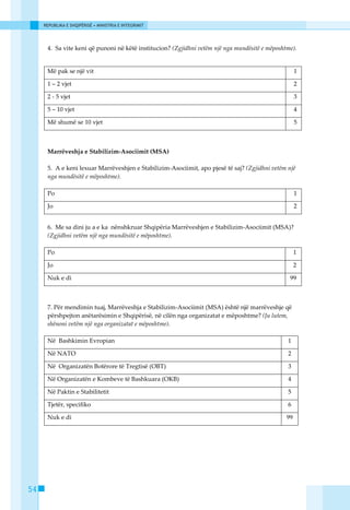 REPUBLIKA E SHQIPËRISË • MINISTRIA E INTEGRIMIT




      4. Sa vite keni qё punoni nё kёtё institucion? (Zgjidhni vetëm një nga mundësitë e mëposhtme).


      Mё pak se njё vit                                                                              1

      1 – 2 vjet                                                                                     2

      2 - 5 vjet                                                                                     3

      5 – 10 vjet                                                                                    4

      Mё shumё se 10 vjet                                                                            5



      Marrёveshja e Stabilizim-Asociimit (MSA)

      5. A e keni lexuar Marrёveshjen e Stabilizim-Asociimit, apo pjesё tё saj? (Zgjidhni vetëm një
      nga mundësitë e mëposhtme).

      Po                                                                                             1

      Jo                                                                                             2


      6. Me sa dini ju a e ka nёnshkruar Shqipёria Marrёveshjen e Stabilizim-Asociimit (MSA)?
      (Zgjidhni vetëm një nga mundësitë e mëposhtme).

      Po                                                                                             1

      Jo                                                                                             2

      Nuk e di                                                                                   99



      7. Pёr mendimin tuaj, Marrёveshja e Stabilizim-Asociimit (MSA) ёshtё njё marrёveshje qё
      pёrshpejton anëtarёsimin e Shqipёrisё, nё cilёn nga organizatat e mёposhtme? (Ju lutem,
      shёnoni vetёm njё nga organizatat e mёposhtme).

      Nё Bashkimin Evropian                                                                     1

      Nё NATO                                                                                   2

      Nё Organizatёn Botёrore tё Tregtisё (OBT)                                                 3

      Nё Organizatёn e Kombeve tё Bashkuara (OKB)                                               4

      Nё Paktin e Stabilitetit                                                                  5

      Tjetёr, specifiko                                                                         6

      Nuk e di                                                                                  99




54
 