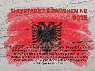 Ata ia kanë dalë të fitojnë një emër në Shqipëri. Më pas ia kanë dalë
që nëpërmjet këtij emri të përcjellin vlerat e kombit tonë në mbarë
botën. Në të gjitha kohërat ka pasur shumë shqiptarë që kanë
shërbyer si ambasadorë të kulturës dhe vlerave shqiptare në botë.
Dhe në këtë kohë, ja cilët janë shqiptarët fama e të cilëve shkoi
përtej kufijve të vendit tonë.
 