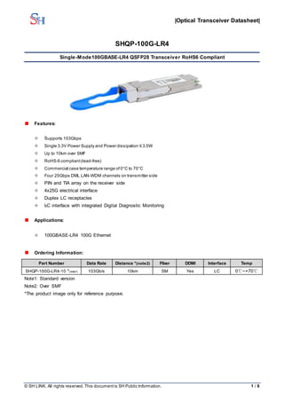 |Optical Transceiver Datasheet|
© SH LINK. All rights reserved. This documentis SH Public Information. 1 / 6
SHQP-100G-LR4
Single-Mode100GBASE-LR4 QSFP28 Transceiver RoHS6 Compliant
Features:
 Supports 103Gbps
 Single 3.3V Power Supply and Power dissipation ≤3.5W
 Up to 10km over SMF
 RoHS-6 compliant(lead-free)
 Commercial case temperature range of 0°C to 70°C
 Four 25Gbps DML LAN-WDM channels on transmitter side
 PIN and TIA array on the receiver side
 4x25G electrical interface
 Duplex LC receptacles
 I2C interface with integrated Digital Diagnostic Monitoring
Applications:
 100GBASE-LR4 100G Ethernet
Ordering Information:
Part Number Data Rate Distance *(note2) Fiber DDMI Interface Temp
SHQP-100G-LR4-10 *(note1) 103Gb/s 10km SM Yes LC 0℃~+70℃
Note1: Standard version
Note2: Over SMF
*The product image only for reference purpose.
 