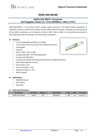 |Optical Transceiver Datasheet|
www.shlinkco.com 2015/09/11 Page: 1 / 8
SH LINK CO., Limited
SHQP-40G-SR-BD
40Gb/s Bidi QSFP+ Transceiver
Hot Pluggable, Duplex LC, +3.3V, 850/900nm, 100m, 0~70°C
SHQP-40G-SR-BD is a Four-Channel QSFP+ package optical transceiver for 40 Gigabit Ethernet Applications. It
multiplexes internally an XLPPI 4x10G interface into two 20Gb/s electrical channels, transmitting and receiving data at
850 and 900nm wavelength, up to the distance of 100m on OM3 / 150m on OM4. It is a high performance module for
short-range duplex data communication and interconnection applications.
Features:
 Four lane aggregated bandwidth up to 40Gbps
 10.3125 Gbps per electrical channel with 64b/66b encoded data
 Hot-pluggable
 Duplex LC
 100m on OM3 / 150m on OM4
 Compliant with QSFP+ SFF-8436 Specification
 Compliant with QSFP MSA
 Compliant witch 40GbE XLPPI electrical specification per IEEE 802.3ba-2010
 Built-in digital diagnostic functions
 Power Supply :+3.3V
 Power consumption: <3.5W
 Temperature Range: 0~ 70°C
 RoHS Compliant
Applications:
 40GBASE Ethernet
 Fiber channel
 Data center
Ordering Information:
Part Number Data Rate Distance Wavelength Fiber DDM Connector
SHQP-40G-SR-BD 40Gb/s 100m 850/900nm MM Yes Duplex LC
 