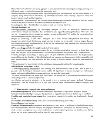 10
Measurable results of reviews can easily aggregate to team, department and even company averages, showing how
individuals impact overall performance at the organization level.
Individual and overarching competencies are a great bridge between individual effort and the overall success of a
company. Being able to link an individual’s key performance indicators with a company’s objectives creates real
tangents between people and the big picture.
Constant feedback between manager and employee means frequent opportunities for managers to share big picture
directives that provide context to individual deliverables at the employee level.
Cascading goals draw a direct line between employee goals and company objectives.
2) Coach, don’t supervise
Employ performance management by encouraging managers to focus on productivity, innovation and
collaboration. Managers can talk about these competencies on a regular basis through feedback: ―How can I help
you win / be more innovative / get past any hurdles / leverage collaboration?‖ By shifting the conversation from
micro-managing to coaching, everyone wins.
Danger of supervising is that these employees don’t work toward the right result but toward the
manager’s acceptable result. Furthermore, employees start to churn out lower-quality work on purpose because
everything is scrutinized, regardless of effort. In the end, the manager gets stuck spending more time on the details
and less time on the big picture.
3) Use cascading goals to involve employees in their own success
A very simple performance management practice for any organization is to allow employees to define their own
goals, their sub-goals and/or their milestones – which all cascade up to the success of the team’s larger initiatives.
Normally, managers are in charge of creating goals, sub-goals and tasks for team members. But by placing this
responsibility onto the shoulders of the individual employee, managers can focus more on the big picture (this will
make managers happy) and your employees will have a stake in their own success (which will make employees
happy).
Tying goals upward to larger initiatives is the performance management practice called cascading goals.
4) Revitalize the performance review
To improve performance management at your company, start with eliminating ―rank & yank.‖ Rank & yank is a
pejorative term describing an antiquated practice used by HR departments to measure its employees’ performance
against each other (rank) and then terminate employees who score the lowest (yank).
The annual performance review, paired with rank & yank, has become one of the most brutally demoralizing and
intimidating aspects of a person’s employment.
An effective and positive alternative to the annual review is ongoing and regular feedback. Performance
management, after all, comes down to a very basic concept: open communication between managers and
employees.
 Open, on going communication about performance
Goals can be kept on track with continuous support and/or adjustments to expectations throughout the year.
Goals are transparent and give managers the opportunity to support team members at the first sign of a problem.
Coaching and mentoring is much easier in a conversation without the formalities and deadlines of a formal
review.
Issues can be resolved immediately with a quick conversation before they grow too big.
Improved rapport and morale.
Employees feel empowered throughout the year because they have access to performance-related dialogues at any
time. Ongoing feedback between managers and employees fosters trust, which paves the way to autonomy. As a
result you have an employee who is empowered to focus on achieving their goals in a way that feeds into the big
picture and you have a manager who can lead his or her team to success.
 