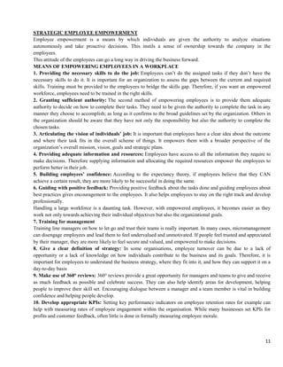 11
STRATEGIC EMPLOYEE EMPOWERMENT
Employee empowerment is a means by which individuals are given the authority to analyze situations
autonomously and take proactive decisions. This instils a sense of ownership towards the company in the
employees.
This attitude of the employees can go a long way in driving the business forward.
MEANS OF EMPOWERING EMPLOYEES IN A WORKPLACE
1. Providing the necessary skills to do the job: Employees can’t do the assigned tasks if they don’t have the
necessary skills to do it. It is important for an organization to assess the gaps between the current and required
skills. Training must be provided to the employees to bridge the skills gap. Therefore, if you want an empowered
workforce, employees need to be trained in the right skills.
2. Granting sufficient authority: The second method of empowering employees is to provide them adequate
authority to decide on how to complete their tasks. They need to be given the authority to complete the task in any
manner they choose to accomplish; as long as it confirms to the broad guidelines set by the organization. Others in
the organization should be aware that they have not only the responsibility but also the authority to complete the
chosen tasks.
3. Articulating the vision of individuals’ job: It is important that employees have a clear idea about the outcome
and where their task fits in the overall scheme of things. It empowers them with a broader perspective of the
organization’s overall mission, vision, goals and strategic plans.
4. Providing adequate information and resources: Employees have access to all the information they require to
make decisions. Therefore supplying information and allocating the required resources empower the employees to
perform better in their job.
5. Building employees’ confidence: According to the expectancy theory, if employees believe that they CAN
achieve a certain result, they are more likely to be successful in doing the same.
6. Guiding with positive feedback: Providing positive feedback about the tasks done and guiding employees about
best practices gives encouragement to the employees. It also helps employees to stay on the right track and develop
professionally.
Handling a large workforce is a daunting task. However, with empowered employees, it becomes easier as they
work not only towards achieving their individual objectives but also the organizational goals.
7. Training for management
Training line managers on how to let go and trust their teams is really important. In many cases, micromanagement
can disengage employees and lead them to feel undervalued and unmotivated. If people feel trusted and appreciated
by their manager, they are more likely to feel secure and valued, and empowered to make decisions.
8. Give a clear definition of strategy: In some organisations, employee turnover can be due to a lack of
opportunity or a lack of knowledge on how individuals contribute to the business and its goals. Therefore, it is
important for employees to understand the business strategy, where they fit into it, and how they can support it on a
day-to-day basis
9. Make use of 360° reviews: 360° reviews provide a great opportunity for managers and teams to give and receive
as much feedback as possible and celebrate success. They can also help identify areas for development, helping
people to improve their skill set. Encouraging dialogue between a manager and a team member is vital in building
confidence and helping people develop.
10. Develop appropriate KPIs: Setting key performance indicators on employee retention rates for example can
help with measuring rates of employee engagement within the organisation. While many businesses set KPIs for
profits and customer feedback, often little is done in formally measuring employee morale.
 