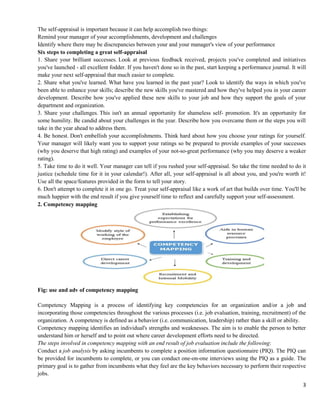 3
The self-appraisal is important because it can help accomplish two things:
Remind your manager of your accomplishments, development and challenges
Identify where there may be discrepancies between your and your manager's view of your performance
Six steps to completing a great self-appraisal
1. Share your brilliant successes. Look at previous feedback received, projects you've completed and initiatives
you've launched - all excellent fodder. If you haven't done so in the past, start keeping a performance journal. It will
make your next self-appraisal that much easier to complete.
2. Share what you've learned. What have you learned in the past year? Look to identify the ways in which you've
been able to enhance your skills; describe the new skills you've mastered and how they've helped you in your career
development. Describe how you've applied these new skills to your job and how they support the goals of your
department and organization.
3. Share your challenges. This isn't an annual opportunity for shameless self- promotion. It's an opportunity for
some humility. Be candid about your challenges in the year. Describe how you overcame them or the steps you will
take in the year ahead to address them.
4. Be honest. Don't embellish your accomplishments. Think hard about how you choose your ratings for yourself.
Your manager will likely want you to support your ratings so be prepared to provide examples of your successes
(why you deserve that high rating) and examples of your not-so-great performance (why you may deserve a weaker
rating).
5. Take time to do it well. Your manager can tell if you rushed your self-appraisal. So take the time needed to do it
justice (schedule time for it in your calendar!). After all, your self-appraisal is all about you, and you're worth it!
Use all the space/features provided in the form to tell your story.
6. Don't attempt to complete it in one go. Treat your self-appraisal like a work of art that builds over time. You'll be
much happier with the end result if you give yourself time to reflect and carefully support your self-assessment.
2. Competency mapping
Fig: use and adv of competency mapping
Competency Mapping is a process of identifying key competencies for an organization and/or a job and
incorporating those competencies throughout the various processes (i.e. job evaluation, training, recruitment) of the
organization. A competency is defined as a behavior (i.e. communication, leadership) rather than a skill or ability.
Competency mapping identifies an individual's strengths and weaknesses. The aim is to enable the person to better
understand him or herself and to point out where career development efforts need to be directed.
The steps involved in competency mapping with an end result of job evaluation include the following:
Conduct a job analysis by asking incumbents to complete a position information questionnaire (PIQ). The PIQ can
be provided for incumbents to complete, or you can conduct one-on-one interviews using the PIQ as a guide. The
primary goal is to gather from incumbents what they feel are the key behaviors necessary to perform their respective
jobs.
 