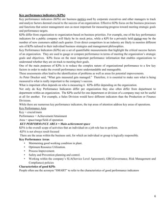 6
Key performance indicators (KPIs)
Key performance indicators (KPIs) are business metrics used by corporate executives and other managers to track
and analyze factors deemed crucial to the success of an organization. Effective KPIs focus on the business processes
and functions that senior management sees as most important for measuring progress toward meeting strategic goals
and performance targets.
KPIs differ from organization to organization based on business priorities. For example, one of the key performance
indicators for a public company will likely be its stock price, while a KPI for a privately held startup may be the
number of new customers added each quarter. Even direct competitors in an industry are likely to monitor different
sets of KPIs tailored to their individual business strategies and management philosophies.
Key Performance Indicators (KPIs) are a set of quantifiable measurements that highlight the critical success factors
of an organization. They are used to gauge or compare performance in terms of meeting the organization’s strategic
goals and objectives. KPIs focus on the most important performance information that enables organizations to
understand whether they are on track to meeting their goals.
One of the main purposes of KPIs is to reduce the complex nature of organizational performance to a few key
factors in order to make the overall performance more understandable and manageable.
These assessments often lead to the identification of problems as well as areas for potential improvements.
As Peter Drucker said, ―What gets measured gets managed.‖ Therefore, it is essential to make sure what is being
measured is what is really important to the company’s success.
What is important often depends on who is measuring it. KPIs differ depending on the organization.
Not only do Key Performance Indicators differ per organization they also often differ from department to
department within an organization. The KPIs useful for one department or division of a company may not be useful
at all for another. For example, a Sales Division would have different indicators than the Production or Finance
Divisions.
While there are numerous key performance indicators, the top areas of attention address key areas of operations.
Key Performance Area
Key = crucial/main
Performance = Achievement/Attainment
Area = space/range/field of operation
KEY PERFORMANCE AREA = Main achievement space
KPA is the overall scope of activities that an individual on a job role has to perform.
-KPA is not always result focused
There are the areas within the business unit, for which an individual or group is logically responsible.
Key Performance Areas
• Maintaining good working condition in plant.
• Optimum Resource Utilization.
• Process Improvement.
• Safety and Prevention planning and control.
• Working within the company’s SLA(Service Level Agreement), GRC(Governance, Risk Management and
Compliance) policies
Characteristics of good KPIs
People often use the acronym ―SMART‖ to refer to the characteristics of good performance indicators
 