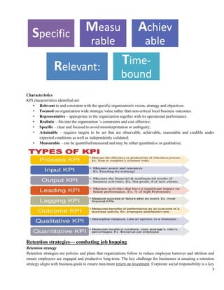7
Characteristics
KPI characteristics identified are
• Relevant to and consistent with the specific organization's vision, strategy and objectives.
• Focused on organization wide strategic value rather than non-critical local business outcomes.
• Representative – appropriate to the organization together with its operational performance.
• Realistic – fits into the organization ’s constraints and cost effective;
• Specific – clear and focused to avoid misinterpretation or ambiguity;
• Attainable – requires targets to be set that are observable, achievable, reasonable and credible under
expected conditions as well as independently validated;
• Measurable – can be quantified/measured and may be either quantitative or qualitative;
Retention strategies— combating job hopping
Retention strategy
Retention strategies are policies and plans that organizations follow to reduce employee turnover and attrition and
ensure employees are engaged and productive long-term. The key challenge for businesses is ensuring a retention
strategy aligns with business goals to ensure maximum return on investment. Corporate social responsibility is a key
Specific
Measu
rable
Achiev
able
Relevant:
Time-
bound
 