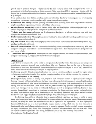 8
growth area of retention strategies – employees may be more likely to remain with an employer that shows a
commitment to the local community or the environment. At the same time, CSR is increasingly aligning with the
bottom line as consumers increasingly do business with companies that display strong social responsibility policies.
Key strategies
Good retention starts from the time you hire employees to the time they leave your company. See how tweaking
some of your employment practices can have a big impact on employee retention:
• Recruitment and hiring. It’s worth spending time and effort on recruiting. When there’s a good match between
employees and your organization, retention is less likely to be an issue.
• Orientation and onboarding. Again, it’s worth having good practices in place. Treating employees right in the
critical early stages of employment has been proven to enhance retention.
• Training and development. Training and development are key factors in helping employees grow with your
company and stay marketable in their field.
• Performance evaluation. When employees know what they’re doing well and where they need to improve, both
they and your organization benefit.
• Pay and benefits. While today many employees tend to rate factors such as career development higher than pay,
good pay and benefits still count.
• Internal communication. Effective communication can help ensure that employees to want to stay with your
company. Employees need to know—and be reminded on a regular basis—how the organization is doing and what
they can do to help.
• Termination and outplacement. Employees who leave on good terms are much more likely to recommend your
company, and in doing so, help you attract and retain future employees
JOB HOPPER
A job hopper is someone who works briefly in one position after another rather than staying at any one job or
organization long-term. Although most people change jobs more frequently than was the case in the past, job
hoppers do so more often. Job hopping is a pattern of changing companies every year or two of one's own volition
rather than as a result of something like a layoff or company closure.
Job-hopping, generally defined as spending less than two years in a position, can be an easy path to a higher salary
— but experts caution that bouncing from position to position can be a serious red flag to prospective employers
 Consequences of Job Hopping
Drop in productivity, increase in training costs, impact on work culture are a series of aspects associated with job
hopping. No doubt job hopping has become the latest trend today, or a shortcut to success. A series of rapid, random
and pointless moves will show up as annoyances on the resume. Employers view such contenders as lacking in
loyalty, trust and self-motivation. Quick moves from one job to other raise big questions for prospective employers
as to one's staying power and ability to withstand challenges, as well as accept accountability. Employer may
question the candidate’s commitment to a particular organization. The future employers, who are probably looking
for a long term employee, might not be impressed with the job hopping tendencies. They might perceive that one
has become a job hopper may be because of inability to get along with colleagues or employers.
Job hopping does not leave substantial time to acquire sufficient experience and hands-on skills. In many
cases, after innumerable hops, one may find oneself at the same place where they first started. The consequences of
frequent job change are many, but the most affected area is loyalty with the organization. The word loyalty has
become old fashioned and is no more considered a success mantra. Loyalty, which once has been considered a
fundamental value in an Indian organization seems to be losing its relevance. People, especially younger generation,
are highly career centric. They do not mind changing jobs too often if it helps them earn more and grow faster. They
are ready to shift their loyalties for extra money, an additional perk or any other monetary consideration.
Combating the Job-Hopping Trend
 