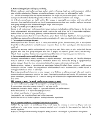 9
1. Make teaching a key leadership responsibility.
Effective leaders are great teachers, and great teachers are always learning. Employees look to managers to establish
clear priorities and direction. They then provide focused support so that teams can achieve defined goals.
As a teacher, the manager offers the expertise and wisdom that shapes the course of the group’s success. Of course,
managers also learn from the knowledge and contributions of individuals to make the team stronger.
At all levels, strong leaders are highly visible. They engage in meaningful conversations with both staff and
customers, host town hall-style gatherings that bring together cross-functional team members, and plan interactive
work group meetings to share information and gain insight from colleagues.
2. Empower staff to produce better results.
Central to all contemporary performance-improvement methods, including lean and Six Sigma, is the idea that
better solutions emerge when you talk to the people closest to the work. When you’re trying to make work better,
more efficient, and more satisfying, gathering feedback from front-line employees is crucial.
Large, complex projects often involve cross-functional groups drawn from many departments. However, managers
should also pursue more focused intradepartmental projects that involve team members in decision-making.
3. Create aligned, team-specific goals.
Most organizations have mastered the art of setting well-defined, specific, and measurable goals at the corporate
level. But to influence behavior and performance, companies should also have tactical goals at the department or
unit level.
The first step is setting, tracking, and consistently reporting these goals. Then, teams can more productively discuss
progress. This helps work groups strengthen their sense of purpose and improves quality, service, and efficiency.
They’ll clearly understand their most pressing initiatives and how to incorporate those goals into their work.
4. Encourage employees through balanced, consistent feedback.
Mentoring staff members to improve performance is arguably a manager’s most important job. Too often, managers
think of feedback as only sharing negative information. But to build morale and develop a high-performance
culture, managers should also have conversations that reinforce success and reward positive results.
Besides creating a culture of recognition and appreciation, balanced feedback helps employees readily accept
constructive criticism. Feedback that only points out mistakes and deficiencies is demoralizing — and in the end, it
will aggravate turnover instead of reducing it.
Day-to-day demands and crises arise, so some managers never find time to achieve seemingly lofty goals meant to
enhance employee engagement, retention, and loyalty. But engaging employees and earning full commitment isn’t
just in a manager’s job description — it’s central to the way that the best leaders complete tasks and blaze trails with
their teams.
HR empowerment through performance management
An empowered workforce can provide a competitive advantage for your company.
It can encourage innovation, catalyse productivity and boost morale.
Empowered employees deepen the pool of experience and talent you need to succeed.
Some characteristics of an empowered employee include:
An intimate understanding of company objectives.
Accountability and ownership of work and project outcomes.
Confidence that their skills and experience are important to the organization.
How to empower employees through performance management?
1) Share the big picture - At an individual level, we all impact the company in some way. If you want your
employees to be vested in your company enough to give their best, it is crucial they know exactly how their role fits
into the big picture.
In practice, an organization can easily incorporate the big picture in various layers of performance management:
 