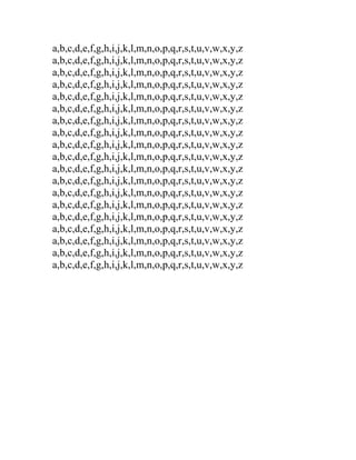 a,b,c,d,e,f,g,h,i,j,k,l,m,n,o,p,q,r,s,t,u,v,w,x,y,z
a,b,c,d,e,f,g,h,i,j,k,l,m,n,o,p,q,r,s,t,u,v,w,x,y,z
a,b,c,d,e,f,g,h,i,j,k,l,m,n,o,p,q,r,s,t,u,v,w,x,y,z
a,b,c,d,e,f,g,h,i,j,k,l,m,n,o,p,q,r,s,t,u,v,w,x,y,z
a,b,c,d,e,f,g,h,i,j,k,l,m,n,o,p,q,r,s,t,u,v,w,x,y,z
a,b,c,d,e,f,g,h,i,j,k,l,m,n,o,p,q,r,s,t,u,v,w,x,y,z
a,b,c,d,e,f,g,h,i,j,k,l,m,n,o,p,q,r,s,t,u,v,w,x,y,z
a,b,c,d,e,f,g,h,i,j,k,l,m,n,o,p,q,r,s,t,u,v,w,x,y,z
a,b,c,d,e,f,g,h,i,j,k,l,m,n,o,p,q,r,s,t,u,v,w,x,y,z
a,b,c,d,e,f,g,h,i,j,k,l,m,n,o,p,q,r,s,t,u,v,w,x,y,z
a,b,c,d,e,f,g,h,i,j,k,l,m,n,o,p,q,r,s,t,u,v,w,x,y,z
a,b,c,d,e,f,g,h,i,j,k,l,m,n,o,p,q,r,s,t,u,v,w,x,y,z
a,b,c,d,e,f,g,h,i,j,k,l,m,n,o,p,q,r,s,t,u,v,w,x,y,z
a,b,c,d,e,f,g,h,i,j,k,l,m,n,o,p,q,r,s,t,u,v,w,x,y,z
a,b,c,d,e,f,g,h,i,j,k,l,m,n,o,p,q,r,s,t,u,v,w,x,y,z
a,b,c,d,e,f,g,h,i,j,k,l,m,n,o,p,q,r,s,t,u,v,w,x,y,z
a,b,c,d,e,f,g,h,i,j,k,l,m,n,o,p,q,r,s,t,u,v,w,x,y,z
a,b,c,d,e,f,g,h,i,j,k,l,m,n,o,p,q,r,s,t,u,v,w,x,y,z
a,b,c,d,e,f,g,h,i,j,k,l,m,n,o,p,q,r,s,t,u,v,w,x,y,z

 