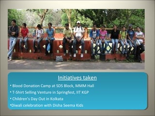 Initiatives taken
? Blood Donation Camp at SDS Block, MMM Hall
? T-Shirt Selling Venture in Springfest, IIT KGP
? Childrens Day Out in Kolkata
?Diwali celebration with Disha Seema Kids
 