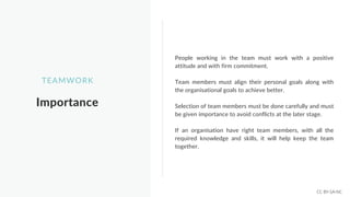 Importance
TEAMWORK
People working in the team must work with a positive
attitude and with firm commitment.
Team members must align their personal goals along with
the organisational goals to achieve better.
Selection of team members must be done carefully and must
be given importance to avoid conflicts at the later stage.
If an organisation have right team members, with all the
required knowledge and skills, it will help keep the team
together.
CC BY-SA-NC
 