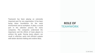ROLE OF
TEAMWORK
Teamwork has been playing an extremely
important part for any organisation. It has been
laying down foundations for the work
environment and at workplace. It plays a crucial
part in the selection process for many
companies. The companies understand the
importance and the efforts of team players to
achieve the goals. Having teams players can
result in effective, quick and efficient outputs
with better decision making and creative ideas.
CC BY-SA-NC
 