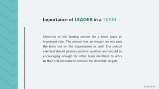 CC BY-SA-NC
Importance of LEADER in a TEAM
Selection of the leading person for a team plays an
important role. The person has an impact on not only
the team but on the organisation as well. The person
selected should possess positive qualities and should be
encouraging enough for other team members to work
to their full potential to achieve the desirable targets.
 