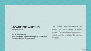 ACADEMIC WRITING
swayam.gov.in
By Dr Ajay Semalty
H.N.B. Garhwal University (A Central University)
Srinagar Garhwal (Uttarakhand)
This course was informative and
helpful to learn about academic
writing. The continuous assessments
were beneficial to check the learning
progress.
CC BY-SA-NC
 