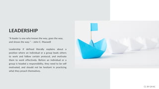 LEADERSHIP
“A leader is one who knows the way, goes the way,
and shows the way.” – John C. Maxwell
Leadership if defined literally explains about a
position where an individual or a group leads others
to work and follow certain protocol, and motivate
them to work effectively. Before an individual or a
group is headed a responsibility, they need to be self
motivated, and should not be hesitant in practicing
what they preach themselves.
CC BY-SA-NC
 