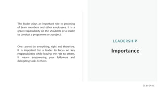 The leader plays an important role in grooming
of team members and other employees. It is a
great responsibility on the shoulders of a leader
to conduct a programme or a project.
Importance
LEADERSHIP
One cannot do everything, right and therefore,
It is important for a leader to focus on key
responsibilities while leaving the rest to others.
It means empowering your followers and
delegating tasks to them.
CC BY-SA-NC
 
