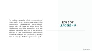 ROLE OF
LEADERSHIP
The leaders should also deliver a combination of
expert advice which comes through experience,
commitment, collaboration, understanding
various point of views and giving them due
consideration, dedication, motivation, focus and
empathy for others. The role of the leader is
basically to take every member forward with
collaborative efforts and agreement on decided
steps to reach out the final organisational goal.
CC BY-SA-NC
 