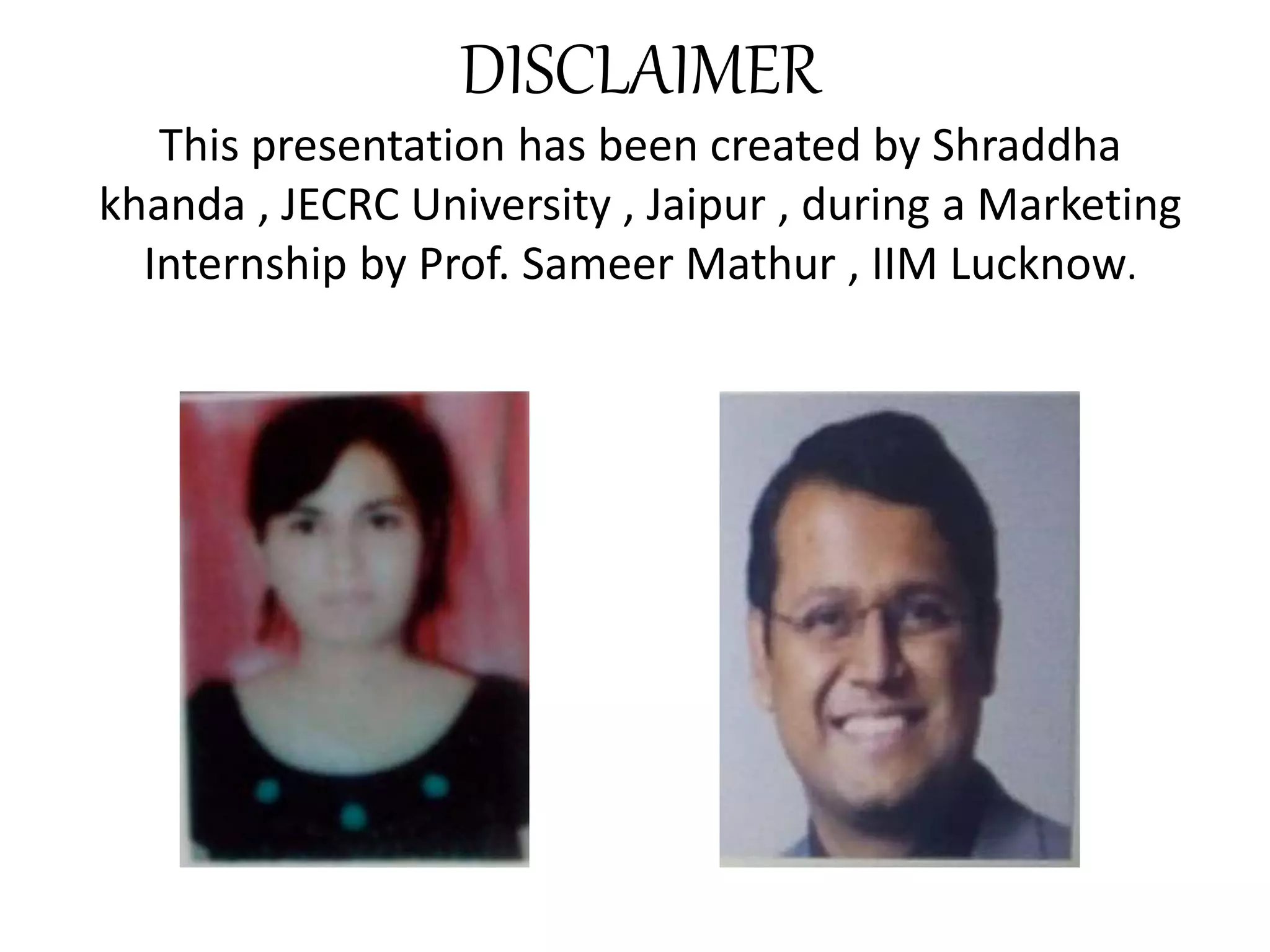 DISCLAIMER
This presentation has been created by Shraddha
khanda , JECRC University , Jaipur , during a Marketing
Internship by Prof. Sameer Mathur , IIM Lucknow.
