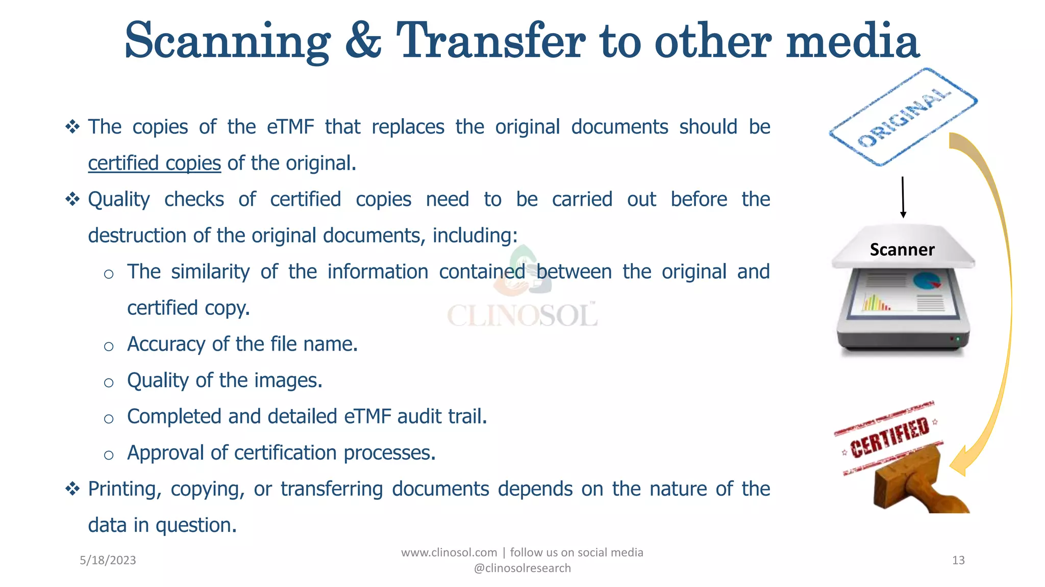 Scanning & Transfer to other media
 The copies of the eTMF that replaces the original documents should be
certified copies of the original.
 Quality checks of certified copies need to be carried out before the
destruction of the original documents, including:
o The similarity of the information contained between the original and
certified copy.
o Accuracy of the file name.
o Quality of the images.
o Completed and detailed eTMF audit trail.
o Approval of certification processes.
 Printing, copying, or transferring documents depends on the nature of the
data in question.
5/18/2023
www.clinosol.com | follow us on social media
@clinosolresearch
13
Scanner
 