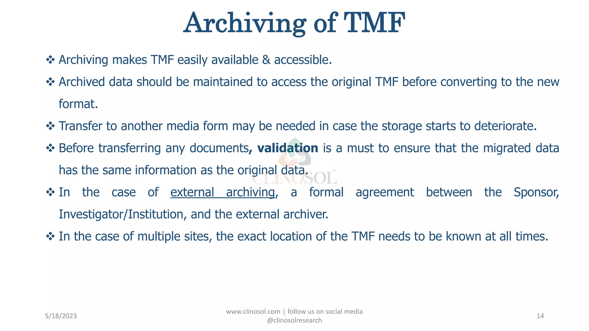 Archiving of TMF
 Archiving makes TMF easily available & accessible.
 Archived data should be maintained to access the original TMF before converting to the new
format.
 Transfer to another media form may be needed in case the storage starts to deteriorate.
 Before transferring any documents, validation is a must to ensure that the migrated data
has the same information as the original data.
 In the case of external archiving, a formal agreement between the Sponsor,
Investigator/Institution, and the external archiver.
 In the case of multiple sites, the exact location of the TMF needs to be known at all times.
5/18/2023
www.clinosol.com | follow us on social media
@clinosolresearch
14
 