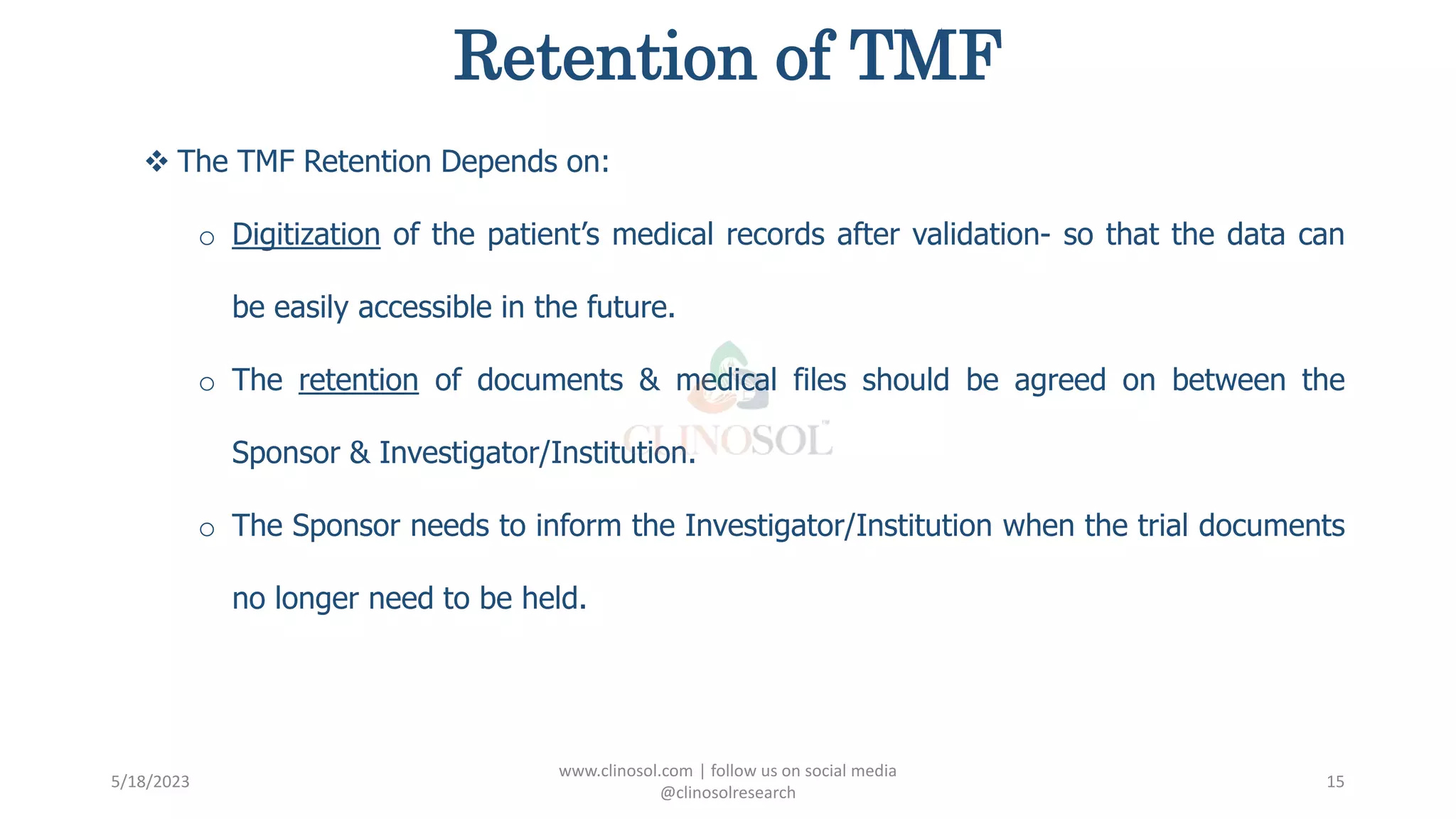 Retention of TMF
 The TMF Retention Depends on:
o Digitization of the patient’s medical records after validation- so that the data can
be easily accessible in the future.
o The retention of documents & medical files should be agreed on between the
Sponsor & Investigator/Institution.
o The Sponsor needs to inform the Investigator/Institution when the trial documents
no longer need to be held.
5/18/2023
www.clinosol.com | follow us on social media
@clinosolresearch
15
 