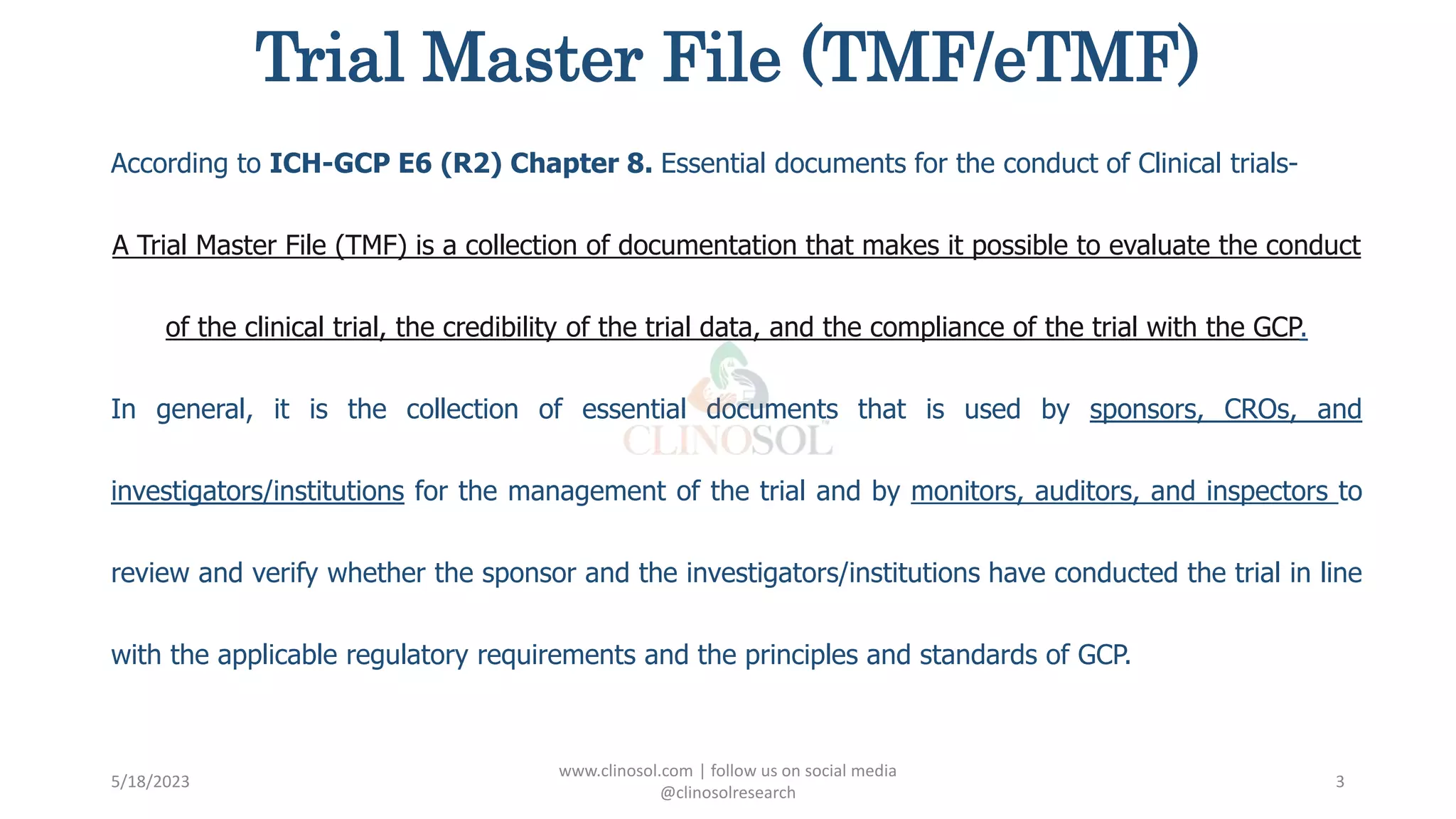 Trial Master File (TMF/eTMF)
According to ICH-GCP E6 (R2) Chapter 8. Essential documents for the conduct of Clinical trials-
A Trial Master File (TMF) is a collection of documentation that makes it possible to evaluate the conduct
of the clinical trial, the credibility of the trial data, and the compliance of the trial with the GCP.
In general, it is the collection of essential documents that is used by sponsors, CROs, and
investigators/institutions for the management of the trial and by monitors, auditors, and inspectors to
review and verify whether the sponsor and the investigators/institutions have conducted the trial in line
with the applicable regulatory requirements and the principles and standards of GCP.
5/18/2023
www.clinosol.com | follow us on social media
@clinosolresearch
3
 