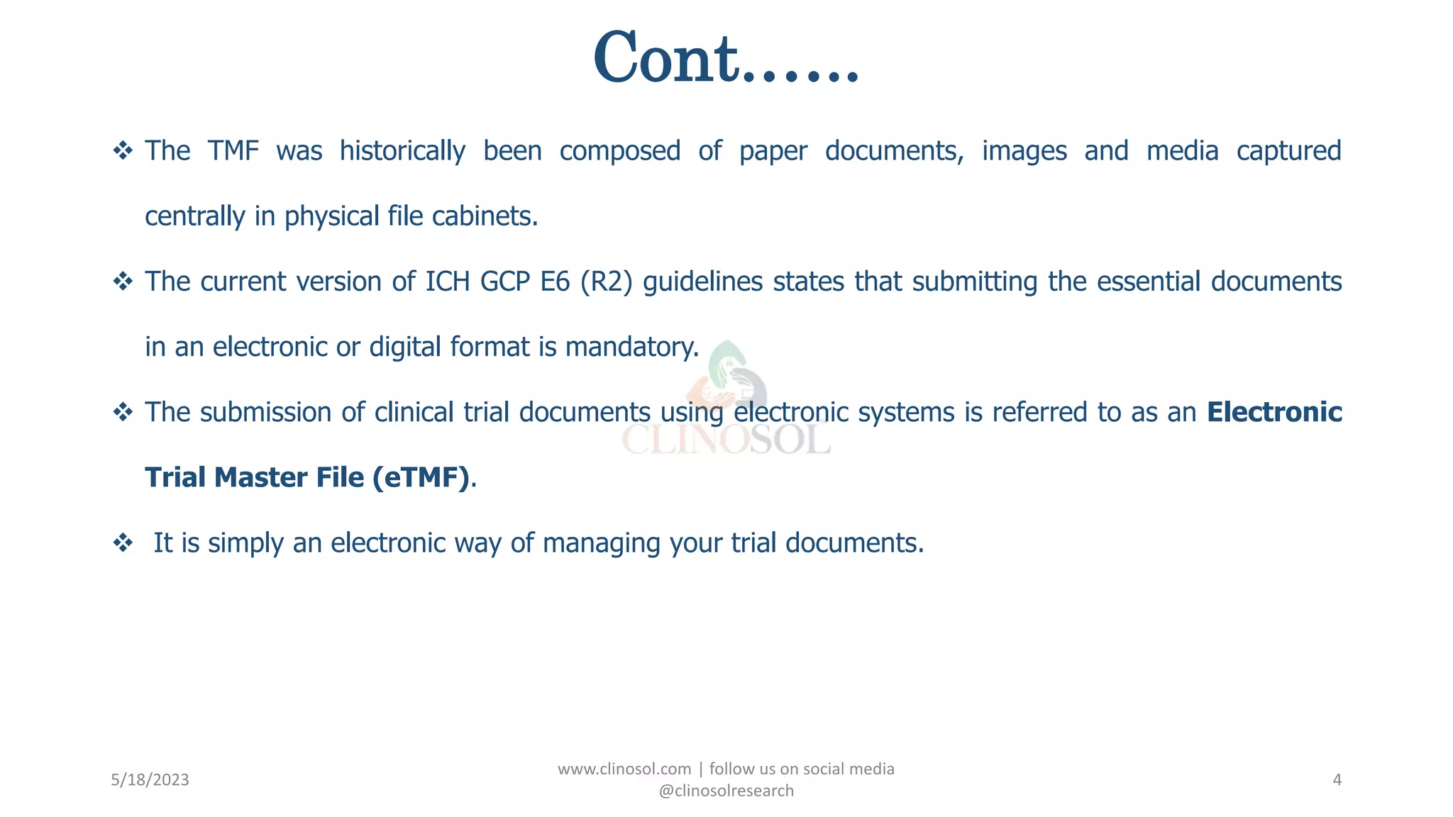 Cont.…..
 The TMF was historically been composed of paper documents, images and media captured
centrally in physical file cabinets.
 The current version of ICH GCP E6 (R2) guidelines states that submitting the essential documents
in an electronic or digital format is mandatory.
 The submission of clinical trial documents using electronic systems is referred to as an Electronic
Trial Master File (eTMF).
 It is simply an electronic way of managing your trial documents.
5/18/2023
www.clinosol.com | follow us on social media
@clinosolresearch
4
 
