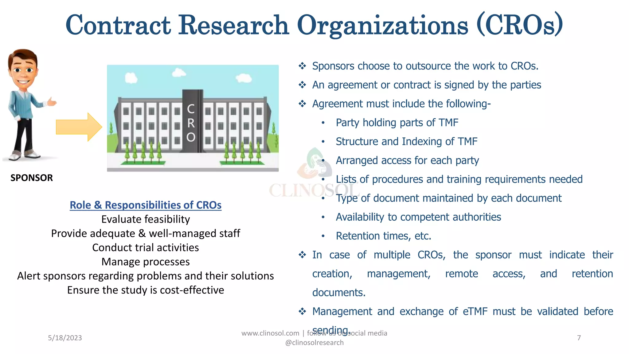Contract Research Organizations (CROs)
 Sponsors choose to outsource the work to CROs.
 An agreement or contract is signed by the parties
 Agreement must include the following-
• Party holding parts of TMF
• Structure and Indexing of TMF
• Arranged access for each party
• Lists of procedures and training requirements needed
• Type of document maintained by each document
• Availability to competent authorities
• Retention times, etc.
 In case of multiple CROs, the sponsor must indicate their
creation, management, remote access, and retention
documents.
 Management and exchange of eTMF must be validated before
sending.
5/18/2023
www.clinosol.com | follow us on social media
@clinosolresearch
7
SPONSOR
C
R
O
Role & Responsibilities of CROs
Evaluate feasibility
Provide adequate & well-managed staff
Conduct trial activities
Manage processes
Alert sponsors regarding problems and their solutions
Ensure the study is cost-effective
 