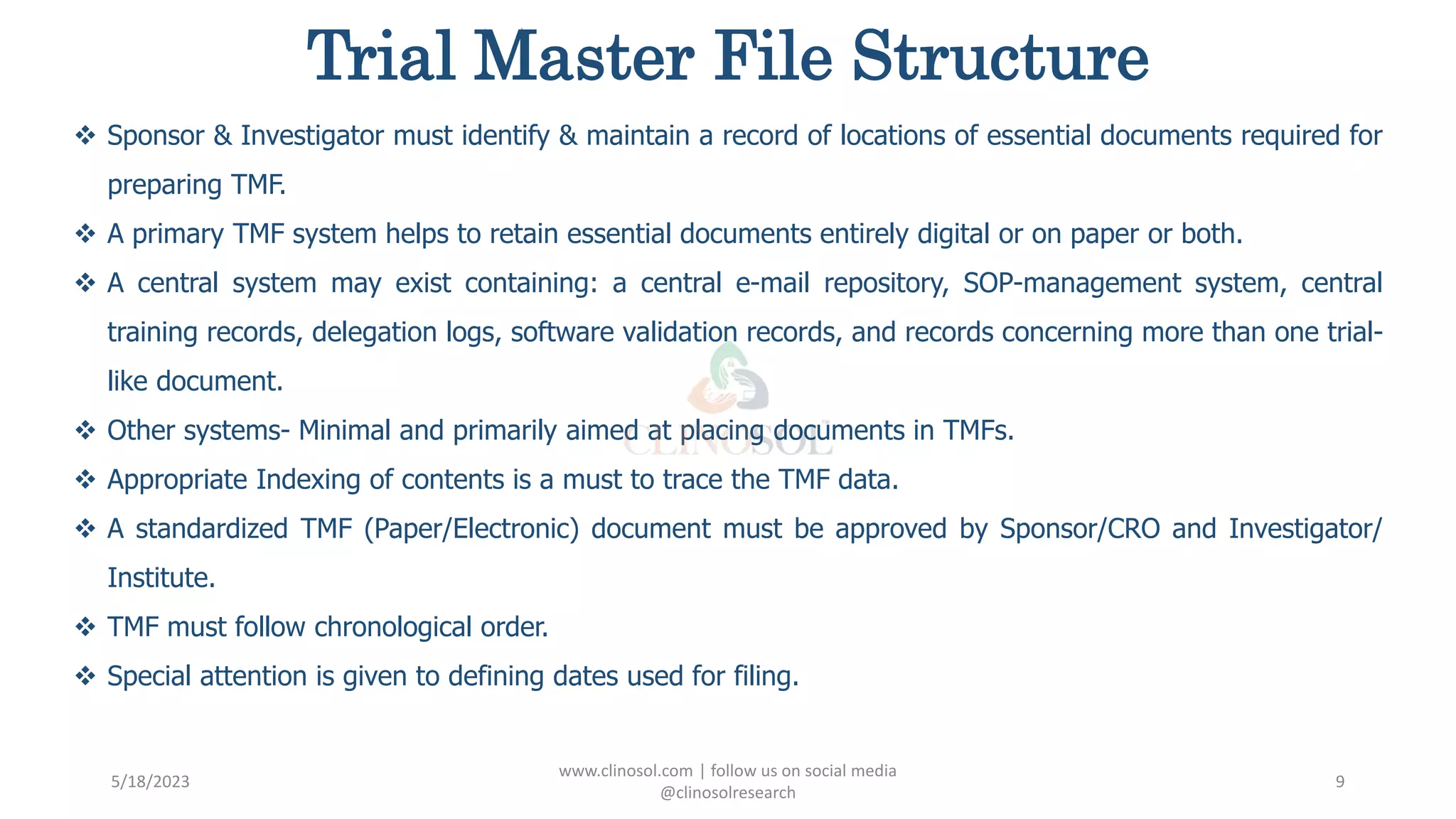 Trial Master File Structure
 Sponsor & Investigator must identify & maintain a record of locations of essential documents required for
preparing TMF.
 A primary TMF system helps to retain essential documents entirely digital or on paper or both.
 A central system may exist containing: a central e-mail repository, SOP-management system, central
training records, delegation logs, software validation records, and records concerning more than one trial-
like document.
 Other systems- Minimal and primarily aimed at placing documents in TMFs.
 Appropriate Indexing of contents is a must to trace the TMF data.
 A standardized TMF (Paper/Electronic) document must be approved by Sponsor/CRO and Investigator/
Institute.
 TMF must follow chronological order.
 Special attention is given to defining dates used for filing.
5/18/2023
www.clinosol.com | follow us on social media
@clinosolresearch
9
 
