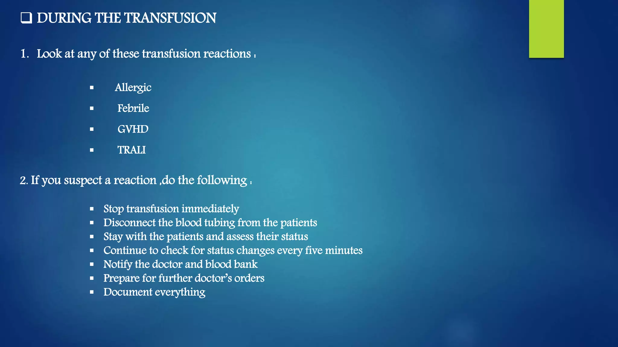  DURING THE TRANSFUSION
1. Look at any of these transfusion reactions :
 Allergic
 Febrile
 GVHD
 TRALI
2. If you suspect a reaction ,do the following :
 Stop transfusion immediately
 Disconnect the blood tubing from the patients
 Stay with the patients and assess their status
 Continue to check for status changes every five minutes
 Notify the doctor and blood bank
 Prepare for further doctor’s orders
 Document everything
 