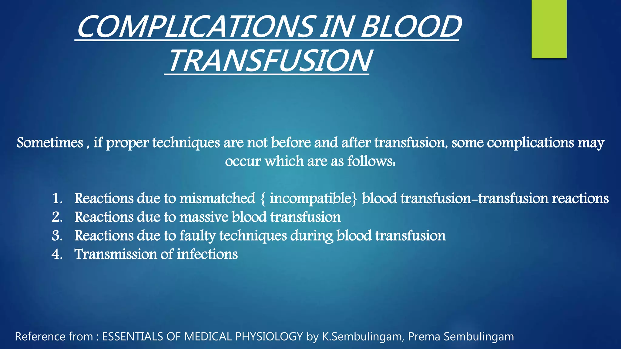 COMPLICATIONS IN BLOOD
TRANSFUSION
Sometimes , if proper techniques are not before and after transfusion, some complications may
occur which are as follows:
1. Reactions due to mismatched { incompatible} blood transfusion-transfusion reactions
2. Reactions due to massive blood transfusion
3. Reactions due to faulty techniques during blood transfusion
4. Transmission of infections
Reference from : ESSENTIALS OF MEDICAL PHYSIOLOGY by K.Sembulingam, Prema Sembulingam
 