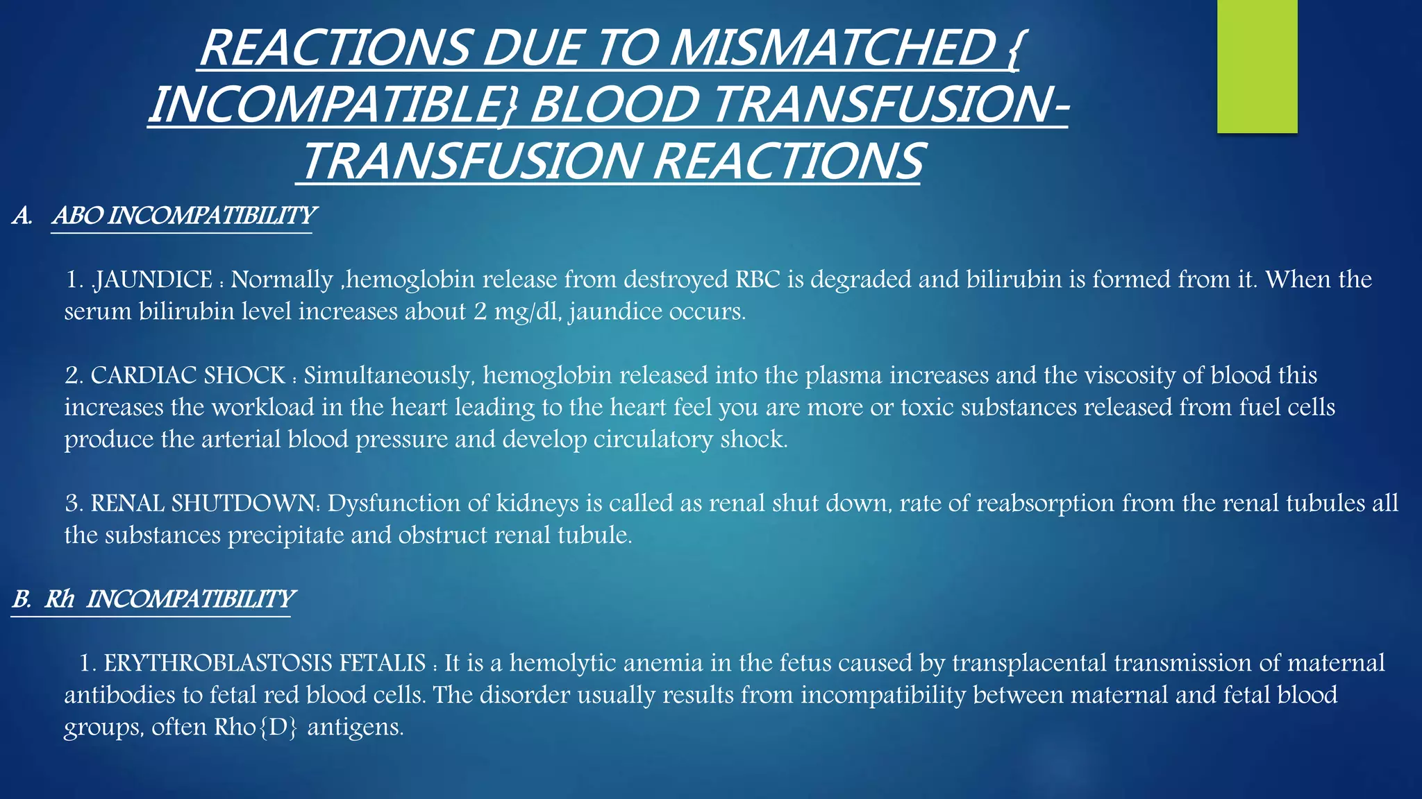 REACTIONS DUE TO MISMATCHED {
INCOMPATIBLE} BLOOD TRANSFUSION-
TRANSFUSION REACTIONS
A. ABO INCOMPATIBILITY
1. .JAUNDICE : Normally ,hemoglobin release from destroyed RBC is degraded and bilirubin is formed from it. When the
serum bilirubin level increases about 2 mg/dl, jaundice occurs.
2. CARDIAC SHOCK : Simultaneously, hemoglobin released into the plasma increases and the viscosity of blood this
increases the workload in the heart leading to the heart feel you are more or toxic substances released from fuel cells
produce the arterial blood pressure and develop circulatory shock.
3. RENAL SHUTDOWN: Dysfunction of kidneys is called as renal shut down, rate of reabsorption from the renal tubules all
the substances precipitate and obstruct renal tubule.
B. Rh INCOMPATIBILITY
1. ERYTHROBLASTOSIS FETALIS : It is a hemolytic anemia in the fetus caused by transplacental transmission of maternal
antibodies to fetal red blood cells. The disorder usually results from incompatibility between maternal and fetal blood
groups, often Rho{D} antigens.
 