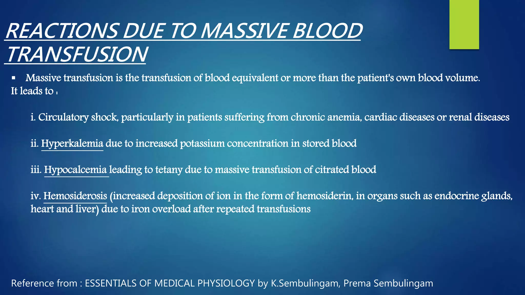 REACTIONS DUE TO MASSIVE BLOOD
TRANSFUSION
 Massive transfusion is the transfusion of blood equivalent or more than the patient's own blood volume.
It leads to :
i. Circulatory shock, particularly in patients suffering from chronic anemia, cardiac diseases or renal diseases
ii. Hyperkalemia due to increased potassium concentration in stored blood
iii. Hypocalcemia leading to tetany due to massive transfusion of citrated blood
iv. Hemosiderosis (increased deposition of ion in the form of hemosiderin, in organs such as endocrine glands,
heart and liver) due to iron overload after repeated transfusions
Reference from : ESSENTIALS OF MEDICAL PHYSIOLOGY by K.Sembulingam, Prema Sembulingam
 