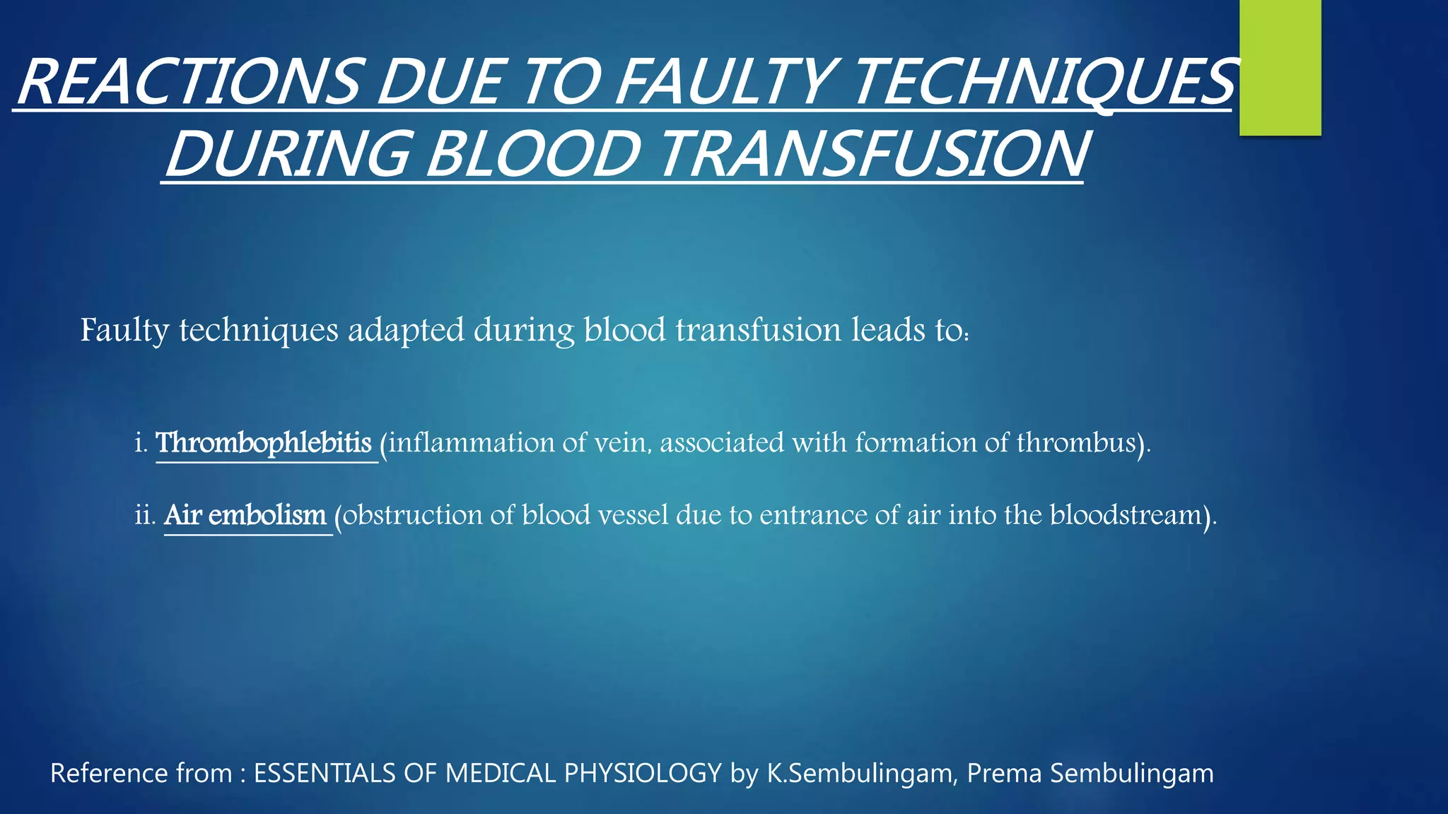 REACTIONS DUE TO FAULTY TECHNIQUES
DURING BLOOD TRANSFUSION
Faulty techniques adapted during blood transfusion leads to:
i. Thrombophlebitis (inflammation of vein, associated with formation of thrombus).
ii. Air embolism (obstruction of blood vessel due to entrance of air into the bloodstream).
Reference from : ESSENTIALS OF MEDICAL PHYSIOLOGY by K.Sembulingam, Prema Sembulingam
 