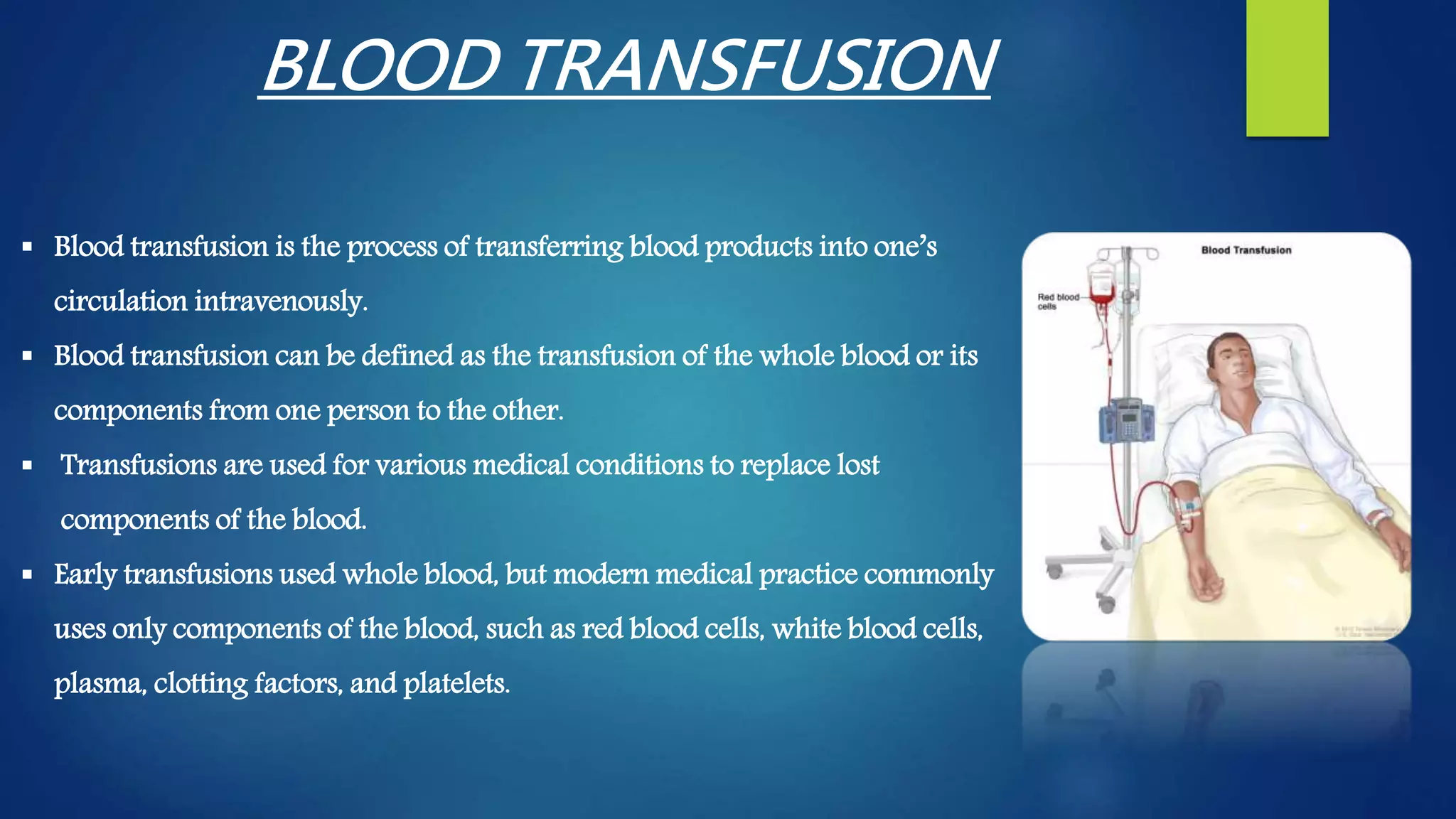  Blood transfusion is the process of transferring blood products into one’s
circulation intravenously.
 Blood transfusion can be defined as the transfusion of the whole blood or its
components from one person to the other.
 Transfusions are used for various medical conditions to replace lost
components of the blood.
 Early transfusions used whole blood, but modern medical practice commonly
uses only components of the blood, such as red blood cells, white blood cells,
plasma, clotting factors, and platelets.
BLOOD TRANSFUSION
 