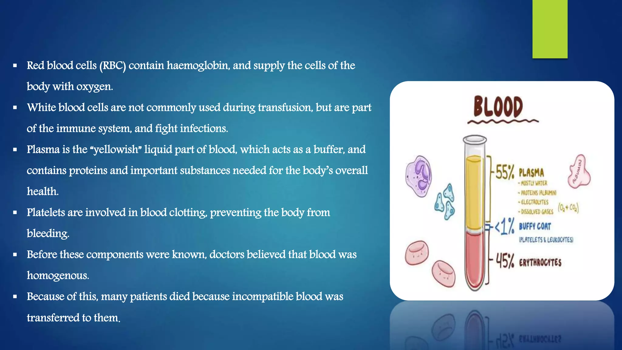  Red blood cells (RBC) contain haemoglobin, and supply the cells of the
body with oxygen.
 White blood cells are not commonly used during transfusion, but are part
of the immune system, and fight infections.
 Plasma is the “yellowish” liquid part of blood, which acts as a buffer, and
contains proteins and important substances needed for the body’s overall
health.
 Platelets are involved in blood clotting, preventing the body from
bleeding.
 Before these components were known, doctors believed that blood was
homogenous.
 Because of this, many patients died because incompatible blood was
transferred to them.
 