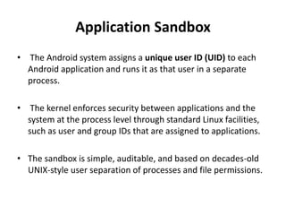 Application Sandbox
• The Android system assigns a unique user ID (UID) to each
Android application and runs it as that user in a separate
process.
• The kernel enforces security between applications and the
system at the process level through standard Linux facilities,
such as user and group IDs that are assigned to applications.
• The sandbox is simple, auditable, and based on decades-old
UNIX-style user separation of processes and file permissions.
 