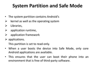 System Partition and Safe Mode
• The system partition contains Android's
 kernel as well as the operating system
 Libraries,
 application runtime,
 application framework
 applications.
This partition is set to read-only.
• When a user boots the device into Safe Mode, only core
Android applications are available.
• This ensures that the user can boot their phone into an
environment that is free of third-party software.
 