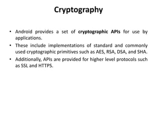 Cryptography
• Android provides a set of cryptographic APIs for use by
applications.
• These include implementations of standard and commonly
used cryptographic primitives such as AES, RSA, DSA, and SHA.
• Additionally, APIs are provided for higher level protocols such
as SSL and HTTPS.
 