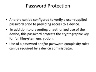 Password Protection
• Android can be configured to verify a user-supplied
password prior to providing access to a device.
• In addition to preventing unauthorized use of the
device, this password protects the cryptographic key
for full filesystem encryption.
• Use of a password and/or password complexity rules
can be required by a device administrator.
 