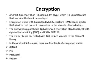 Encryption
• Android disk encryption is based on dm‐crypt, which is a kernel feature
that works at the block device layer.
• Encryption works with Embedded MultiMediaCard (eMMC) and similar
flash devices that present themselves to the kernel as block devices.
• The encryption algorithm is 128 Advanced Encryption Standard (AES) with
cipher-block chaining (CBC) and ESSIV:SHA256.
• The master key is encrypted with 128-bit AES via calls to the OpenSSL
library.
• In the Android 5.0 release, there are four kinds of encryption states:
 default
 PIN
 Password
 Pattern
 