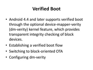 Verified Boot
• Android 4.4 and later supports verified boot
through the optional device-mapper-verity
(dm-verity) kernel feature, which provides
transparent integrity checking of block
devices.
• Establishing a verified boot flow
• Switching to block-oriented OTA
• Configuring dm-verity
 