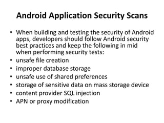 Android Application Security Scans
• When building and testing the security of Android
apps, developers should follow Android security
best practices and keep the following in mid
when performing security tests:
• unsafe file creation
• improper database storage
• unsafe use of shared preferences
• storage of sensitive data on mass storage device
• content provider SQL injection
• APN or proxy modification
 