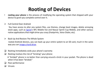Rooting of Devices
• rooting your phone is the process of modifying the operating system that shipped with your
device to grant you complete control over it.
 Full Control Over Android
You have access to alter any system files, use themes, change boot images, delete annoying
stock apps, such as Sprint's NFL Mobile live and Nascar Sprint Cup Mobile, and other various
native applications that might drive you crazy (Footprints, Voice Dialer, etc).
 Back Up And Restore The Whole System
rooted Android devices, you can back up your entire system to an SD card, much in the same
way you can image a hard drive.
 Rooting immediately voids your phone's warranty
 Rooting involves the risk of "bricking" your phone:
A "bricked" phone is no better than carrying around a brick in your pocket. The phone is dead
when it has been "bricked.“
 Poor performance
 Viruses
 