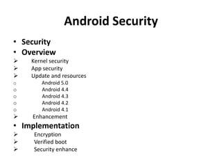 Android Security
• Security
• Overview
 Kernel security
 App security
 Update and resources
o Android 5.0
o Android 4.4
o Android 4.3
o Android 4.2
o Android 4.1
 Enhancement
• Implementation
 Encryption
 Verified boot
 Security enhance
 