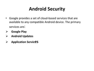 Android Security
• Google provides a set of cloud-based services that are
available to any compatible Android device. The primary
services are:
 Google Play
 Android Updates
 Application Services
 