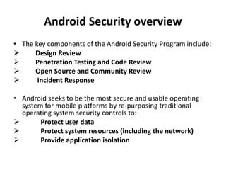 Android Security overview
• The key components of the Android Security Program include:
 Design Review
 Penetration Testing and Code Review
 Open Source and Community Review
 Incident Response
• Android seeks to be the most secure and usable operating
system for mobile platforms by re-purposing traditional
operating system security controls to:
 Protect user data
 Protect system resources (including the network)
 Provide application isolation
 