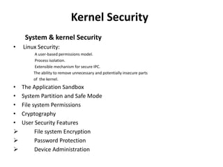 Kernel Security
System & kernel Security
• Linux Security:
A user-based permissions model.
Process isolation.
Extensible mechanism for secure IPC.
The ability to remove unnecessary and potentially insecure parts
of the kernel.
• The Application Sandbox
• System Partition and Safe Mode
• File system Permissions
• Cryptography
• User Security Features
 File system Encryption
 Password Protection
 Device Administration
 