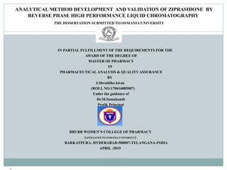 ANALYTICAL METHOD DEVELOPMENT AND VALIDATION OF ZIPRASIDONE BY
REVERSE PHASE HIGH PERFORMANCE LIQUID CHROMATOGRAPHY
THE DISSERTATION SUBMITTED TO OSMANIA UNIVERSITY
IN PARTIAL FULFILLMENT OF THE REQUIREMENTS FOR THE
AWARD OF THE DEGREE OF
MASTER OF PHARMACY
IN
PHARMACEUTICALANALYSIS & QUALITYASSURANCE
BY
J.Shraddha kiran
(ROLL NO:170616885007)
Under the guidance of
Dr.M.Sumakanth
Prof& Principal
RBVRR WOMEN’S COLLEGE OF PHARMACY
(AFFILIATED TO OSMANIA UNIVERSITY)
BARKATPURA, HYDERABAD-500007-TELANGANA-INDIA
APRIL -2019

1
 