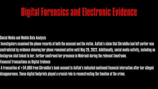 Digital Forensics and Electronic Evidence
Social Media and Mobile Data Analysis
Investigators examined the phone records of both the accused and the victim. Aaftab’s claim that Shraddha had left earlier was
contradicted by evidence showing her phone remained active until May 29, 2022. Additionally, social media activity, including an
Instagram chat linked to her, further confirmed her presence in Mehrauli during the relevant timeframe.
Financial Transactions as Digital Evidence
A transaction of ₹54,000 from Shraddha’s bank account to Aaftab’s indicated continued financial interaction after her alleged
disappearance. These digital footprints played a crucial role in reconstructing the timeline of the crime.
 