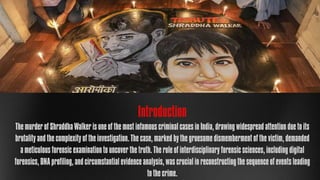 Introduction
The murder of Shraddha Walker is one of the most infamous criminal cases in India, drawing widespread attention due to its
brutality and the complexity of the investigation. The case, marked by the gruesome dismemberment of the victim, demanded
a meticulous forensic examination to uncover the truth. The role of interdisciplinary forensic sciences, including digital
forensics, DNA profiling, and circumstantial evidence analysis, was crucial in reconstructing the sequence of events leading
to the crime.
 